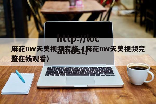 麻花mv天美视频完整（麻花mv天美视频完整在线观看）